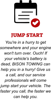 JUMP START You're in a hurry to get somewhere and your engine won't turn over. Ouch! If your vehicle's battery is dead, BISON TOWING can help you in a hurry! Give us a call, and our service professionals will come jump start your vehicle. The faster you call, the faster we can help you.