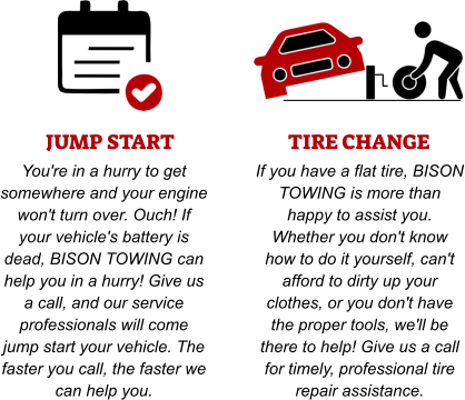 JUMP START You're in a hurry to get somewhere and your engine won't turn over. Ouch! If your vehicle's battery is dead, BISON TOWING can help you in a hurry! Give us a call, and our service professionals will come jump start your vehicle. The faster you call, the faster we can help you. TIRE CHANGE If you have a flat tire, BISON TOWING is more than happy to assist you. Whether you don't know how to do it yourself, can't afford to dirty up your clothes, or you don't have the proper tools, we'll be there to help! Give us a call for timely, professional tire repair assistance.