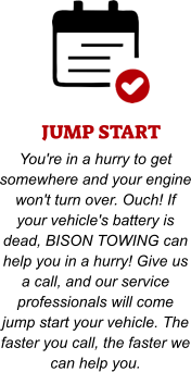 JUMP START You're in a hurry to get somewhere and your engine won't turn over. Ouch! If your vehicle's battery is dead, BISON TOWING can help you in a hurry! Give us a call, and our service professionals will come jump start your vehicle. The faster you call, the faster we can help you.
