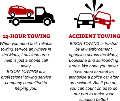 24-HOUR TOWING When you need fast, reliable towing service anywhere in the Many, Louisiana area, help is just a phone call away. BISON TOWING is a professional towing service company committed to helping you. ACCIDENT TOWING BISON TOWING is trusted by law enforcement agencies across the Many, Louisiana and surrounding areas. We hope you never have need to meet us alongside a police car after an accident. But if you do, you can count on us to do our part to make your situation better!